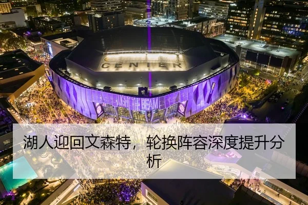 湖人迎回文森特，轮换阵容深度提升分析