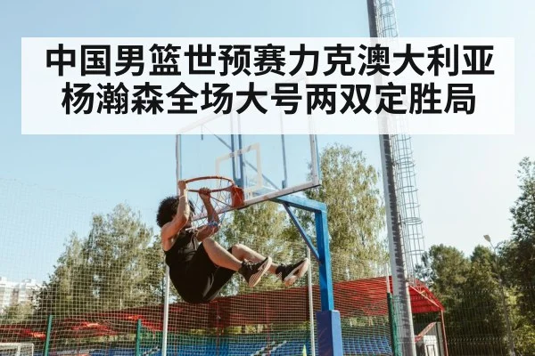 中国男篮世预赛力克澳大利亚杨瀚森全场大号两双定胜局