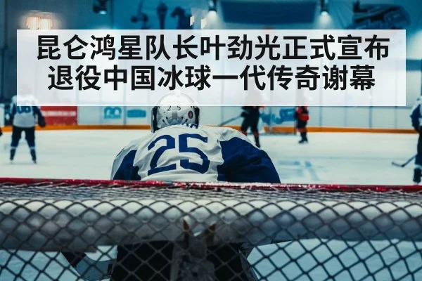 昆仑鸿星队长叶劲光正式宣布退役中国冰球一代传奇谢幕