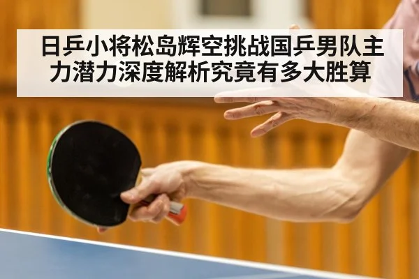 日乒小将松岛辉空挑战国乒男队主力潜力深度解析究竟有多大胜算